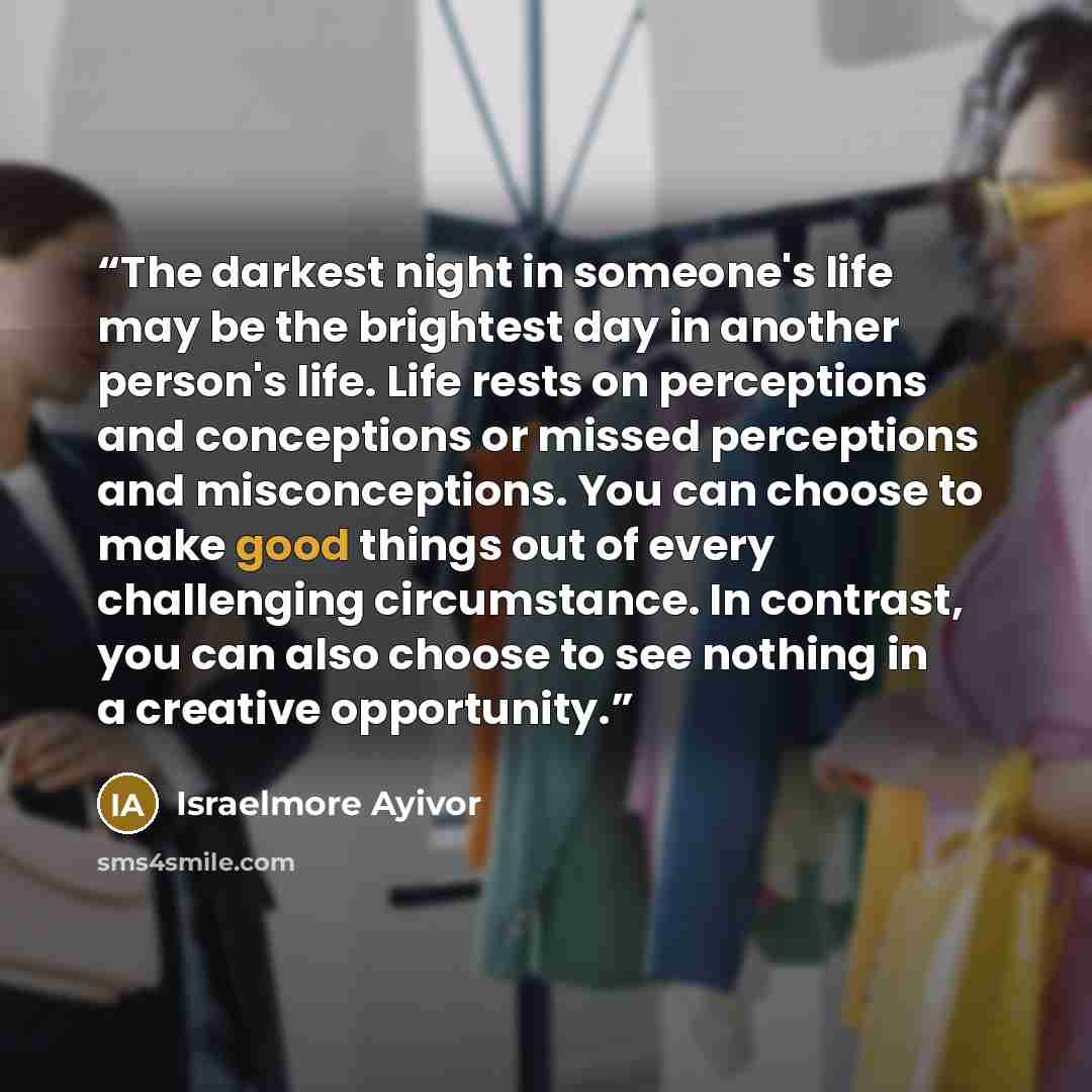 “The darkest night in someone's life may be the brightest day in another person's life. Life rests on perceptions and conceptions or missed perceptions and misconceptions. You can choose to make good things out of every challenging circumstance. In contrast, you can also choose to see nothing in a…” quote by Israelmore Ayivor