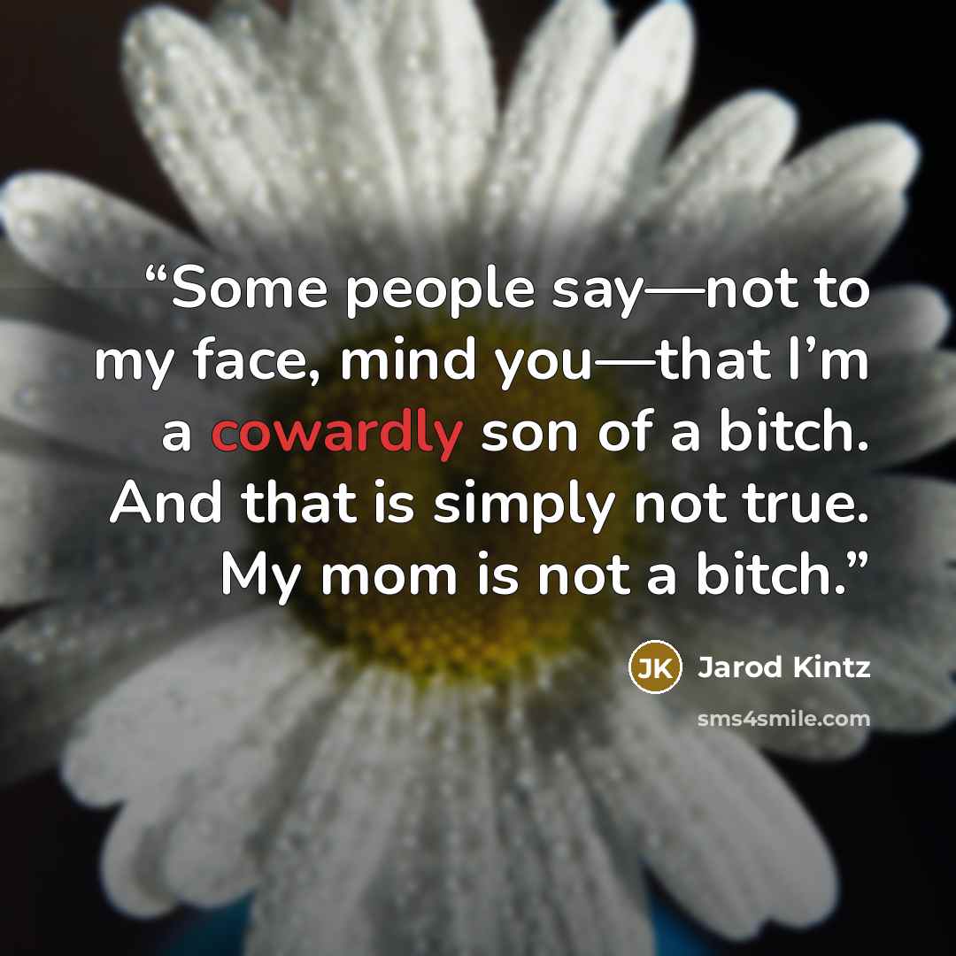 “Some people say—not to my face, mind you—that I’m a cowardly son of a bitch. And that is simply not true. My mom is not a bitch.” quote by Jarod Kintz