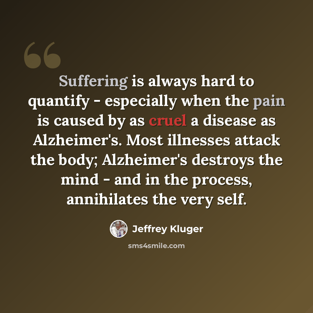 “Suffering is always hard to quantify - especially when the pain is caused by as cruel a disease as Alzheimer's. Most illnesses attack the body; Alzheimer's destroys the mind - and in the process, annihilates the very self.” quote by Jeffrey Kluger