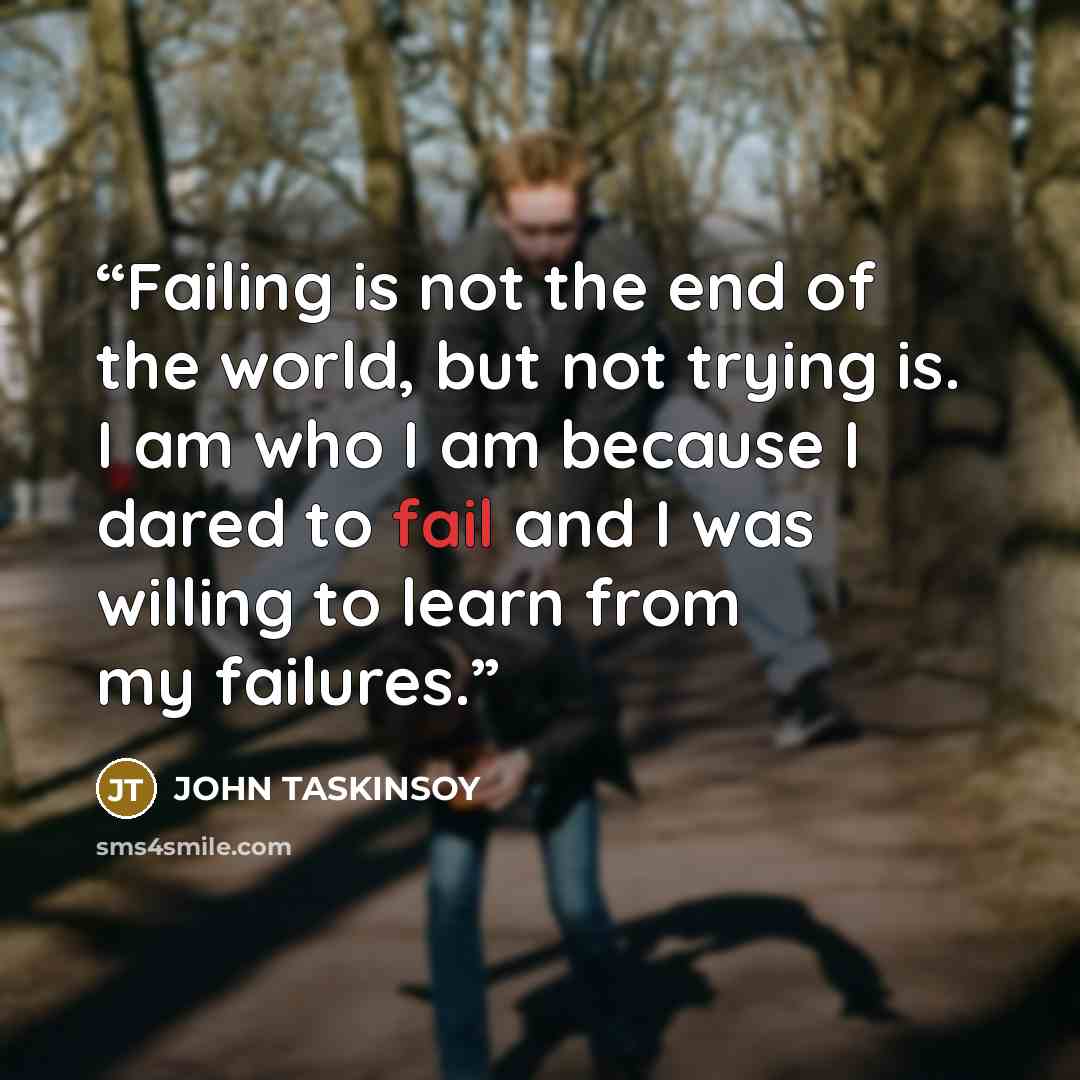 “Failing is not the end of the world, but not trying is. I am who I am because I dared to fail and I was willing to learn from my failures.” quote by JOHN TASKINSOY