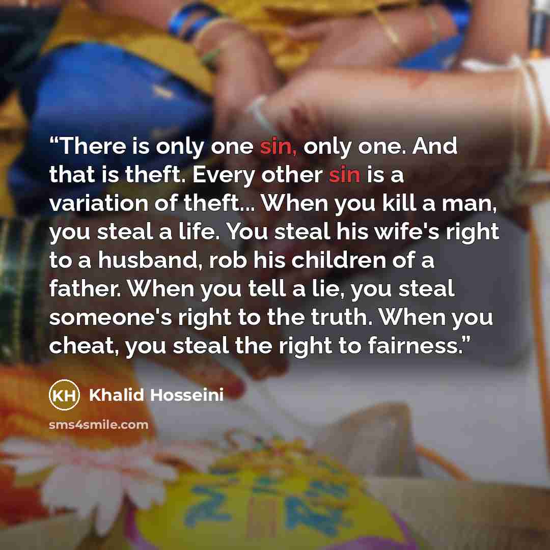 “There is only one sin, only one. And that is theft. Every other sin is a variation of theft... When you kill a man, you steal a life. You steal his wife's right to a husband, rob his children of a father. When you tell a lie, you steal someone's right to the truth. When you cheat, you steal the…” quote by Khalid Hosseini