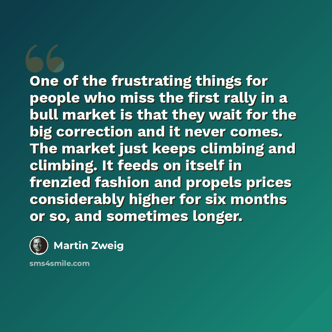 “One of the frustrating things for people who miss the first rally in a bull market is that they wait for the big correction and it never comes. The market just keeps climbing and climbing. It feeds on itself in frenzied fashion and propels prices considerably higher for six months or so, and…” quote by Martin Zweig
