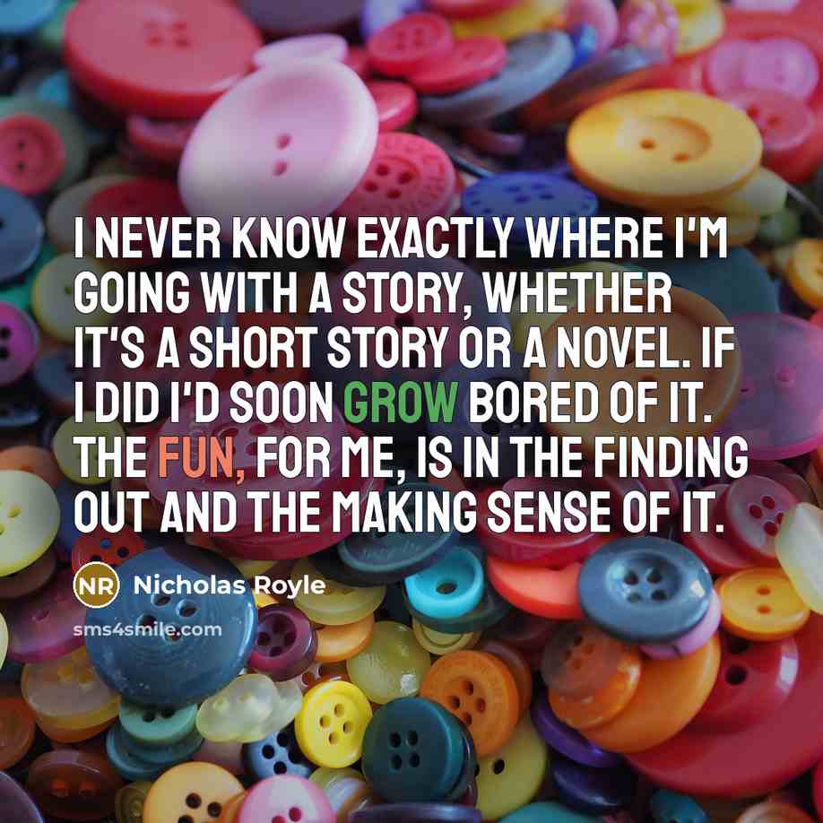 “I never know exactly where I'm going with a story, whether it's a short story or a novel. If I did I'd soon grow bored of it. The fun, for me, is in the finding out and the making sense of it.” quote by Nicholas Royle