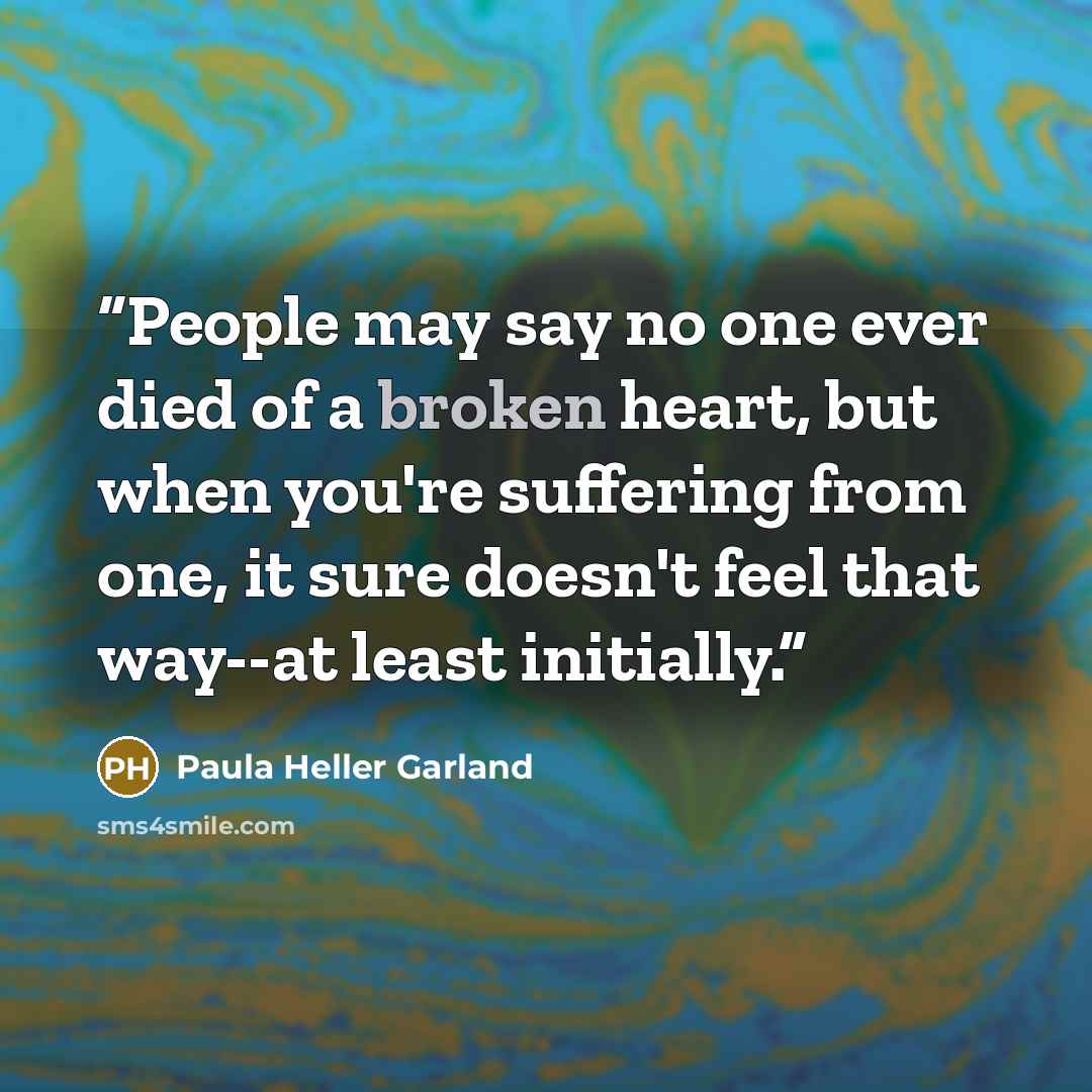 “People may say no one ever died of a broken heart, but when you're suffering from one, it sure doesn't feel that way--at least initially.” quote by Paula Heller Garland