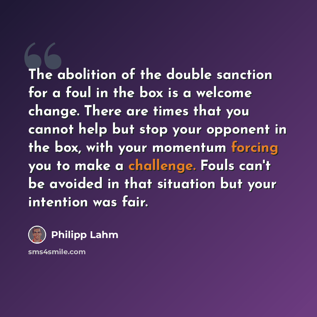 “The abolition of the double sanction for a foul in the box is a welcome change. There are times that you cannot help but stop your opponent in the box, with your momentum forcing you to make a challenge. Fouls can't be avoided in that situation but your intention was fair.” quote by Philipp Lahm
