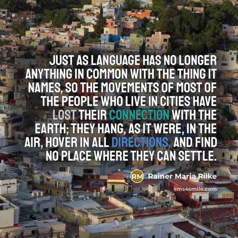 “Just as language has no longer anything in common with the thing it names, so the movements of most of the people who live in cities have lost their connection with the earth; they hang, as it were, in the air, hover in all directions, and find no place where they can settle.” quote by Rainer Maria Rilke