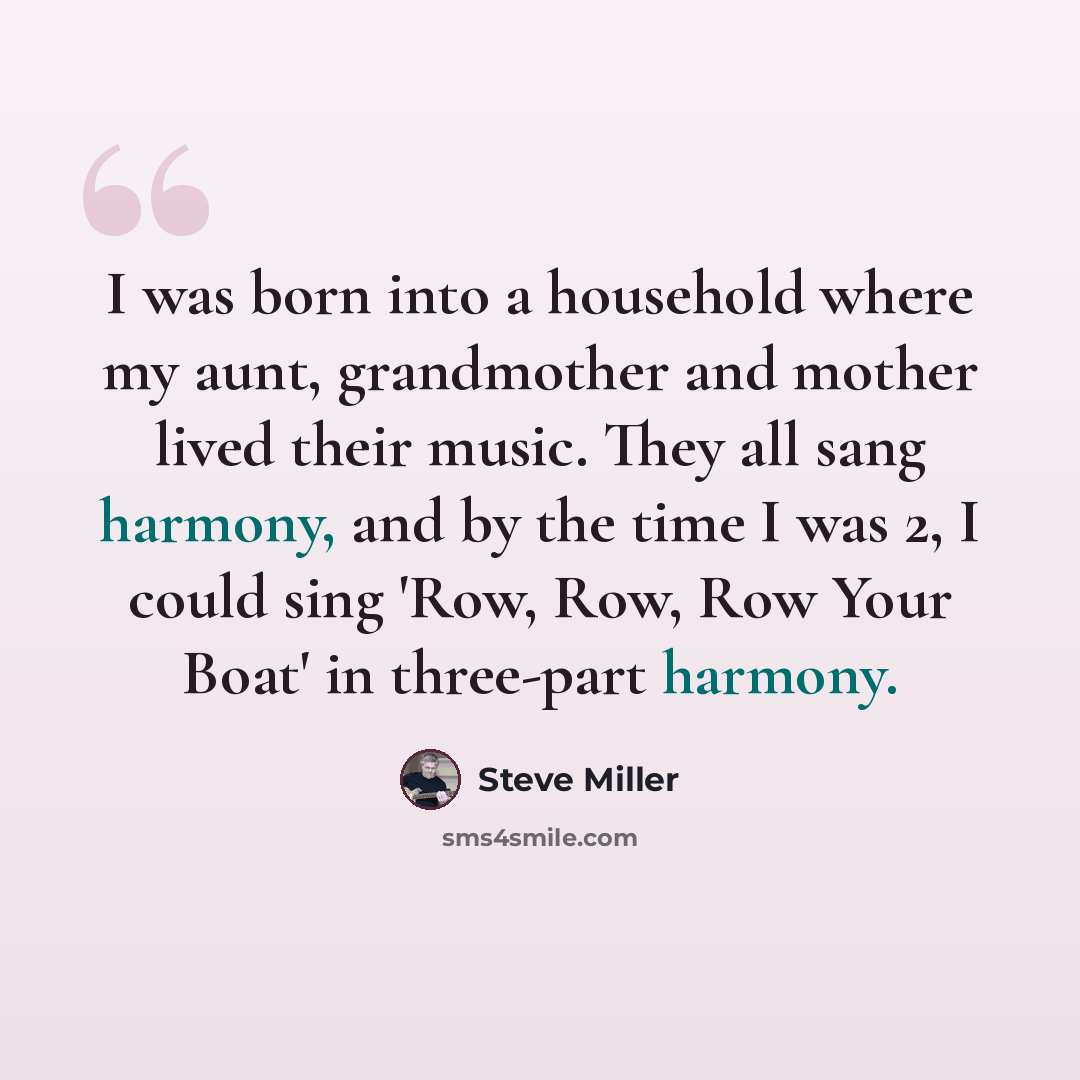 “I was born into a household where my aunt, grandmother and mother lived their music. They all sang harmony, and by the time I was 2, I could sing 'Row, Row, Row Your Boat' in three-part harmony.” quote by Steve Miller