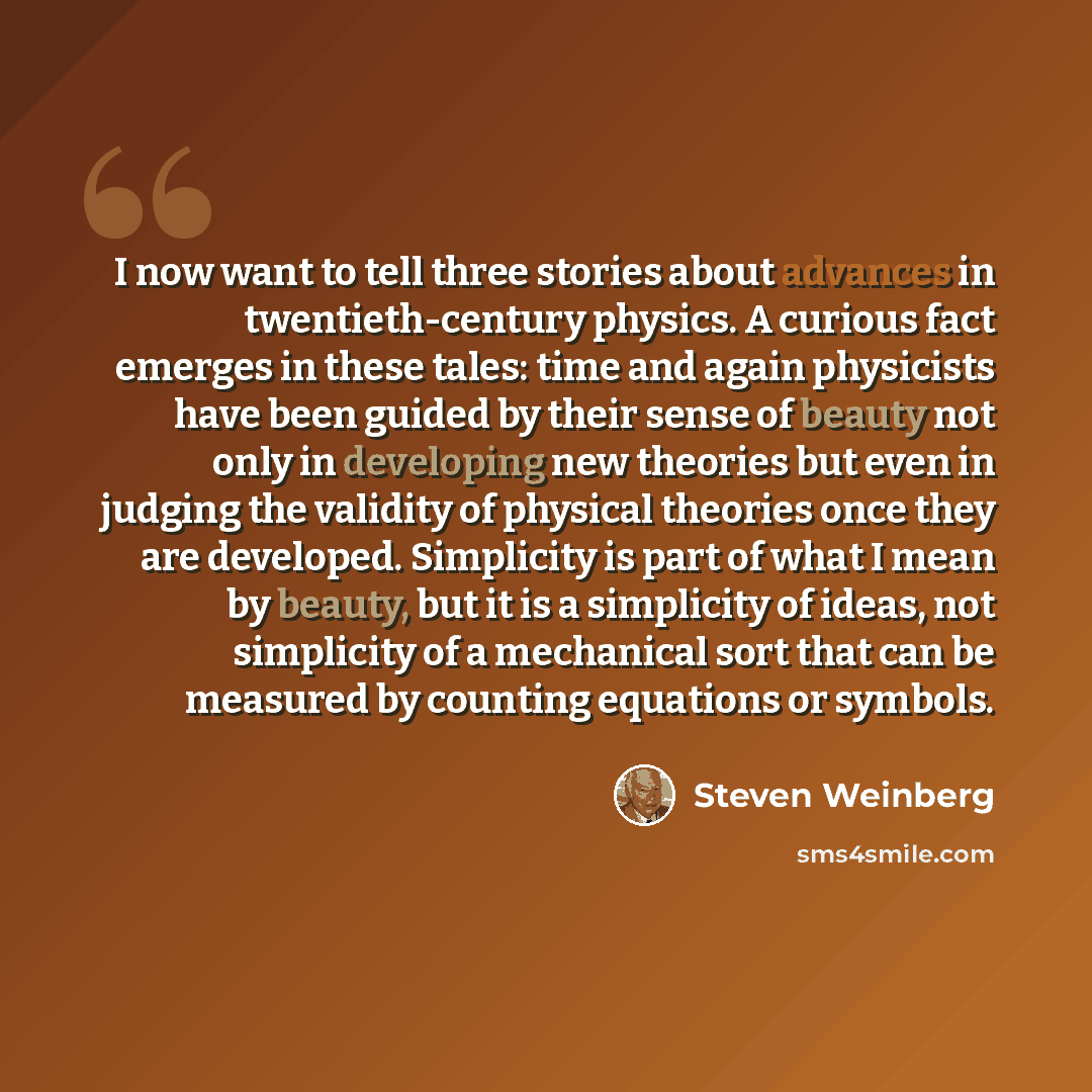 “I now want to tell three stories about advances in twentieth-century physics. A curious fact emerges in these tales: time and again physicists have been guided by their sense of beauty not only in developing new theories but even in judging the validity of physical theories once they are…” quote by Steven Weinberg