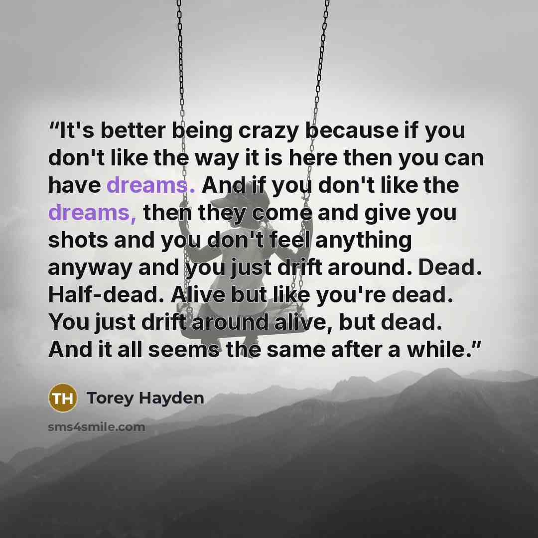 “It's better being crazy because if you don't like the way it is here then you can have dreams. And if you don't like the dreams, then they come and give you shots and you don't feel anything anyway and you just drift around. Dead. Half-dead. Alive but like you're dead. You just drift around alive…” quote by Torey Hayden