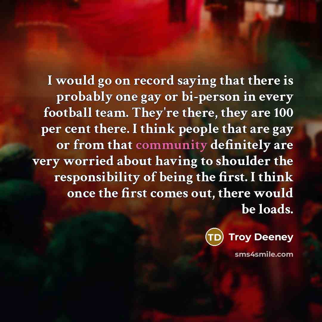 “I would go on record saying that there is probably one gay or bi-person in every football team. They're there, they are 100 per cent there. I think people that are gay or from that community definitely are very worried about having to shoulder the responsibility of being the first. I think once…” quote by Troy Deeney