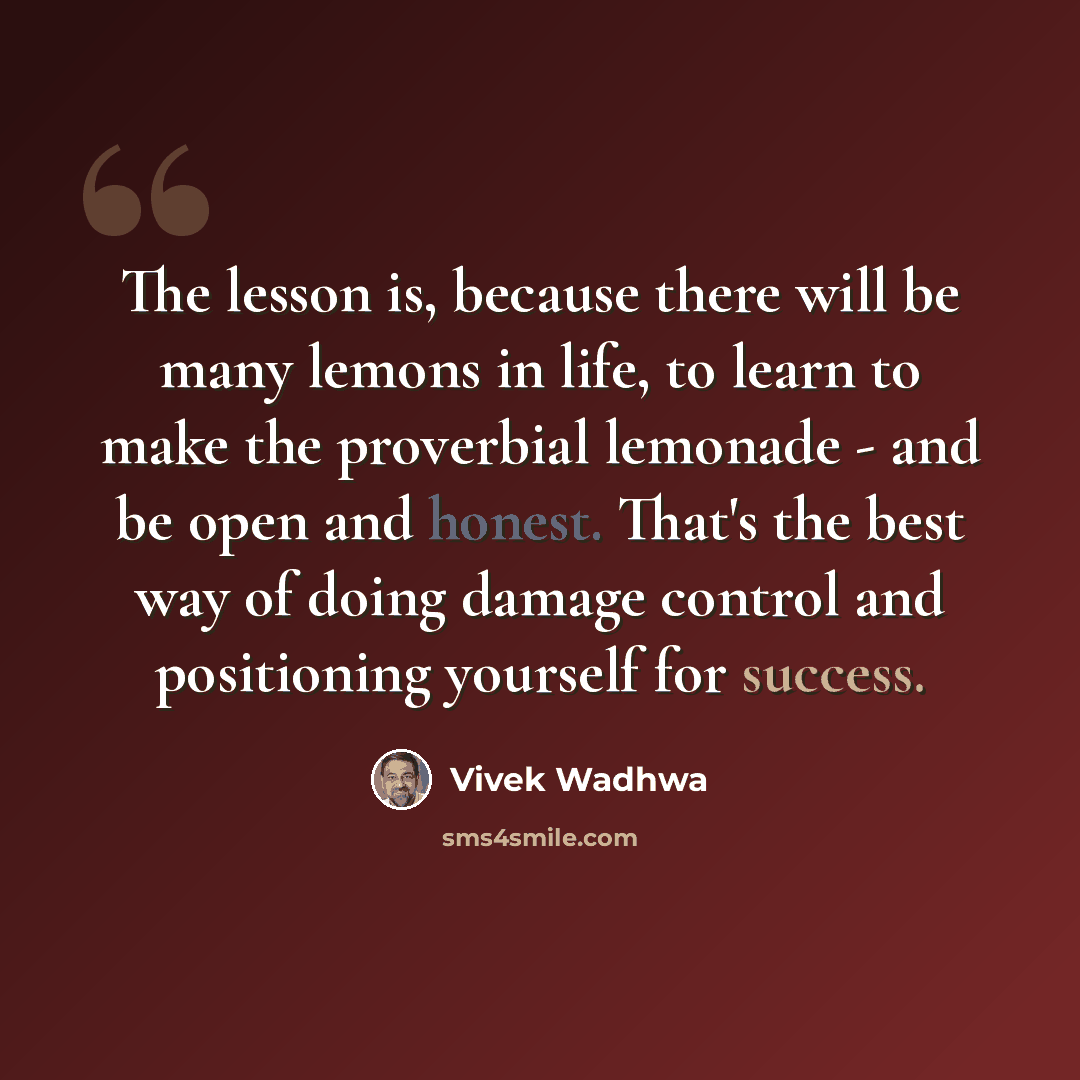 “The lesson is, because there will be many lemons in life, to learn to make the proverbial lemonade - and be open and honest. That's the best way of doing damage control and positioning yourself for success.” quote by Vivek Wadhwa