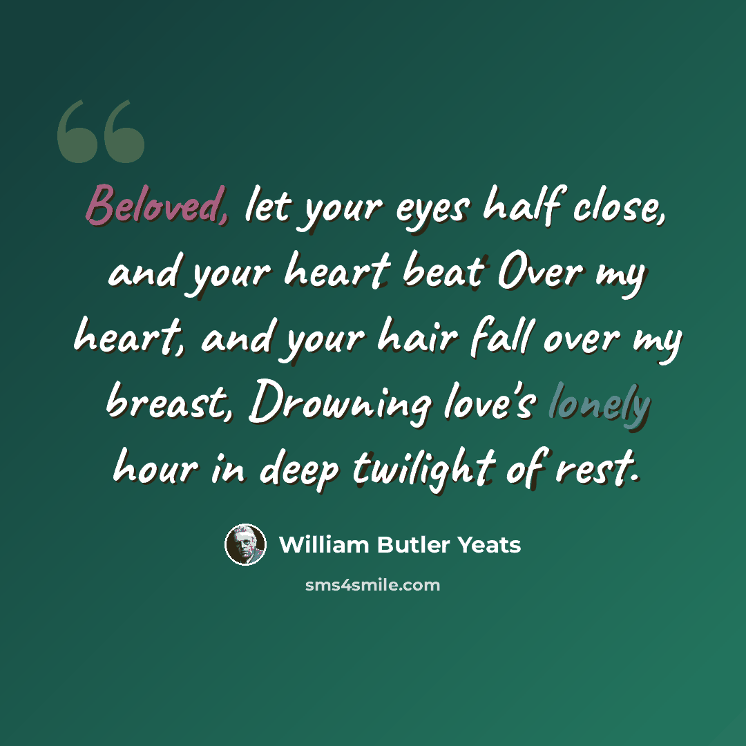 “Beloved, let your eyes half close, and your heart beat Over my heart, and your hair fall over my breast, Drowning love's lonely hour in deep twilight of rest.” quote by William Butler Yeats