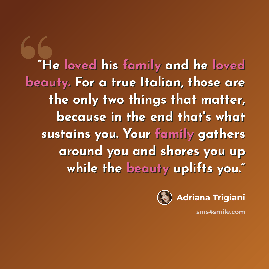 “He loved his family and he loved beauty. For a true Italian, those are the only two things that matter, because in the end that's what sustains you. Your family gathers around you and shores you up while the beauty uplifts you.” quote by Adriana Trigiani