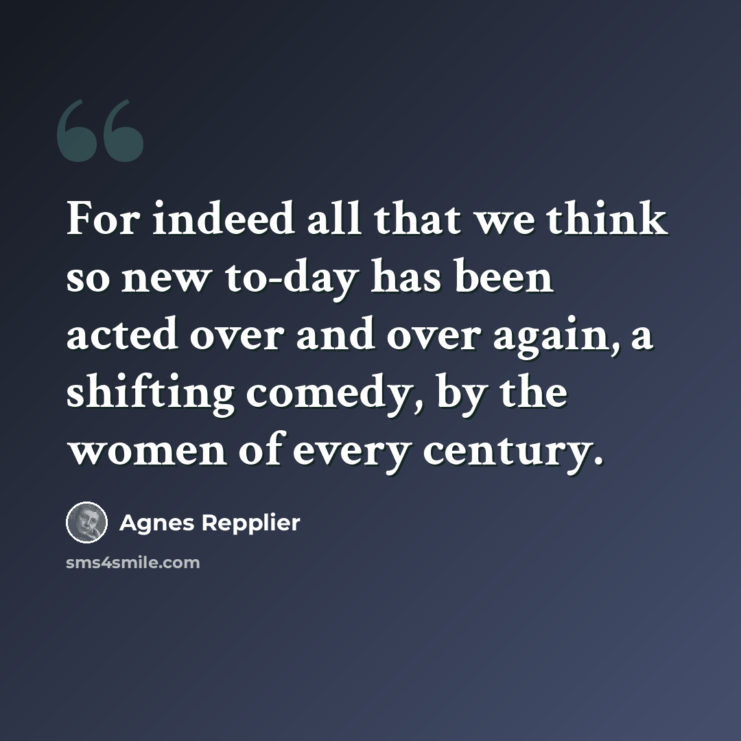 “For indeed all that we think so new to-day has been acted over and over again, a shifting comedy, by the women of every century.” quote by Agnes Repplier