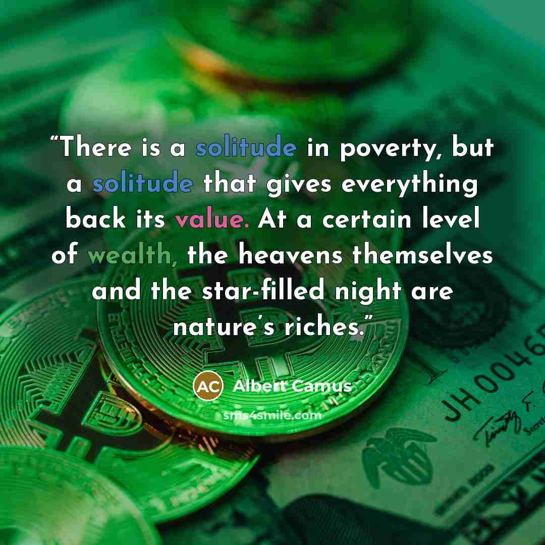 “There is a solitude in poverty, but a solitude that gives everything back its value. At a certain level of wealth, the heavens themselves and the star-filled night are nature’s riches.” quote by Albert Camus