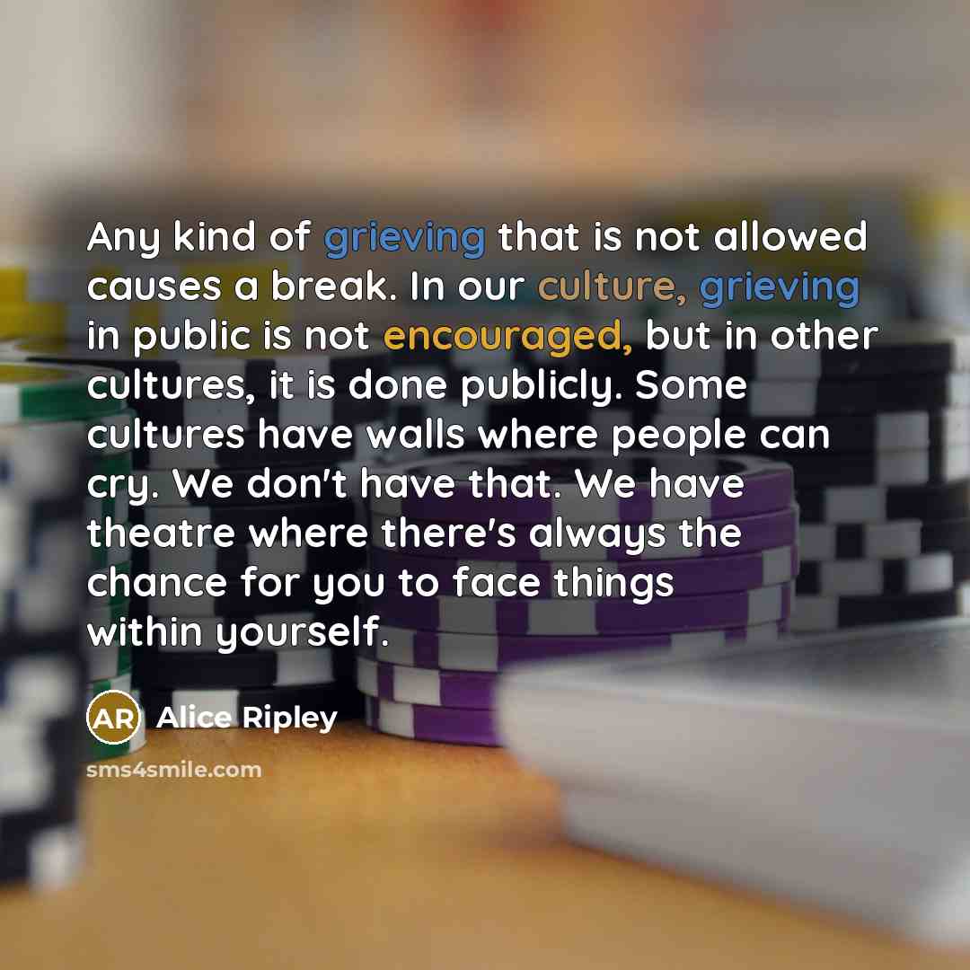 “Any kind of grieving that is not allowed causes a break. In our culture, grieving in public is not encouraged, but in other cultures, it is done publicly. Some cultures have walls where people can cry. We don't have that. We have theatre where there's always the chance for you to face things…” quote by Alice Ripley