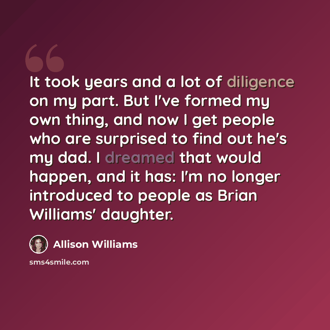 “It took years and a lot of diligence on my part. But I've formed my own thing, and now I get people who are surprised to find out he's my dad. I dreamed that would happen, and it has: I'm no longer introduced to people as Brian Williams' daughter.” quote by Allison Williams