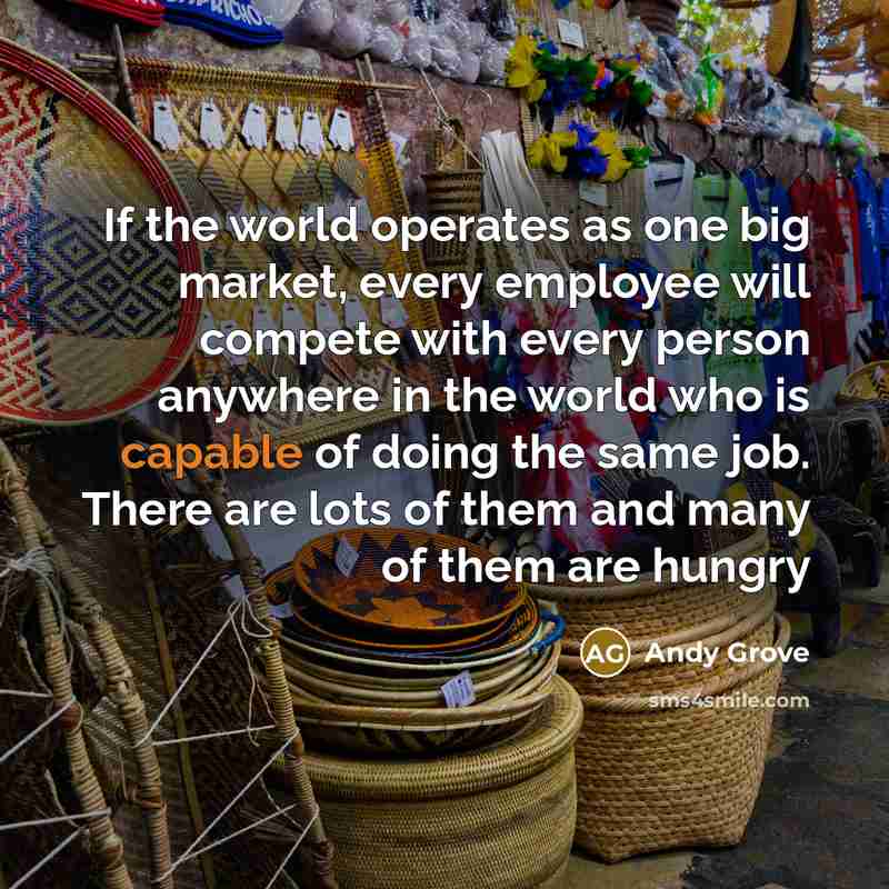 “If the world operates as one big market, every employee will compete with every person anywhere in the world who is capable of doing the same job. There are lots of them and many of them are hungry” quote by Andy Grove