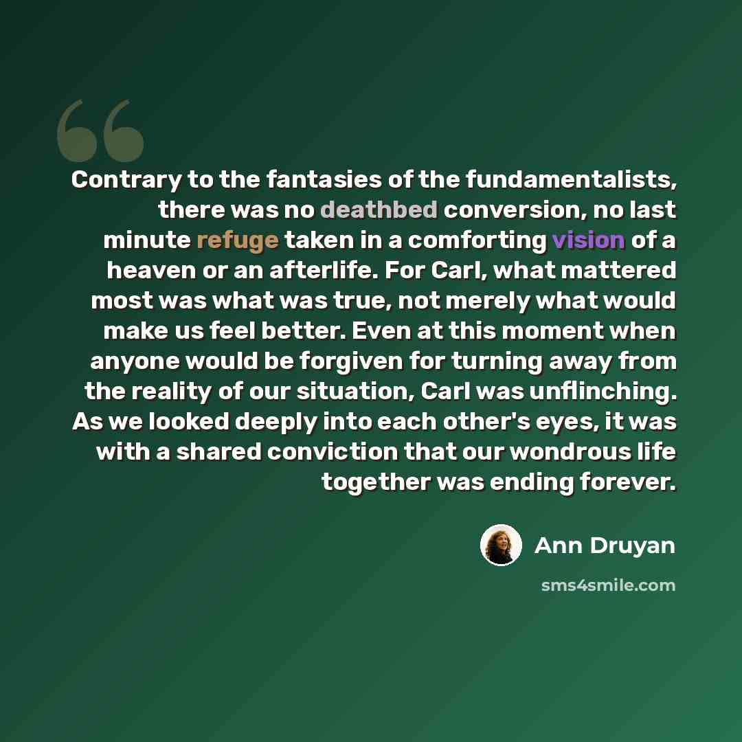 “Contrary to the fantasies of the fundamentalists, there was no deathbed conversion, no last minute refuge taken in a comforting vision of a heaven or an afterlife. For Carl, what mattered most was what was true, not merely what would make us feel better. Even at this moment when anyone would be…” quote by Ann Druyan