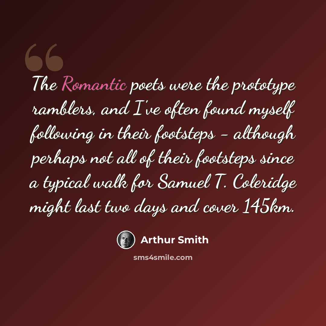 “The Romantic poets were the prototype ramblers, and I've often found myself following in their footsteps - although perhaps not all of their footsteps since a typical walk for Samuel T. Coleridge might last two days and cover 145km.” quote by Arthur Smith