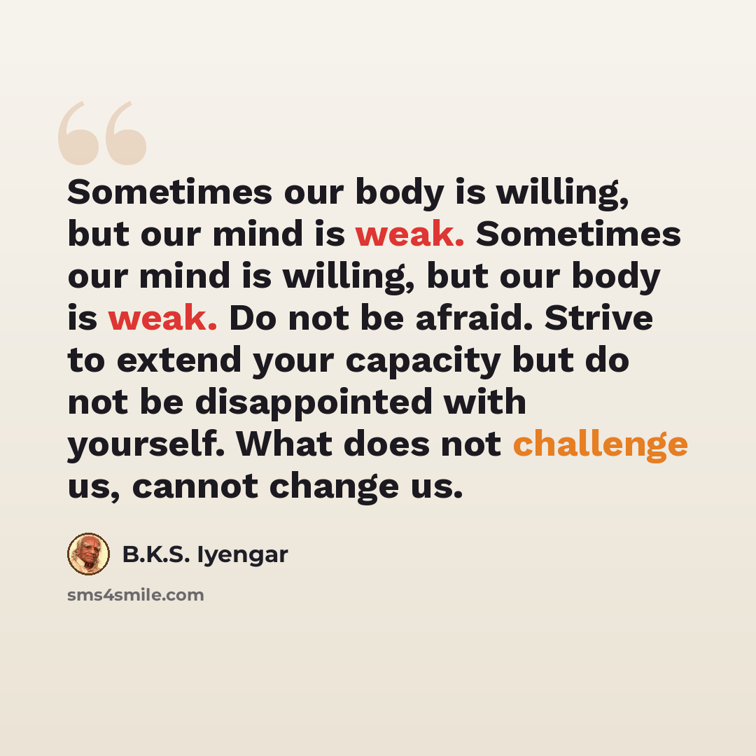 “Sometimes our body is willing, but our mind is weak. Sometimes our mind is willing, but our body is weak. Do not be afraid. Strive to extend your capacity but do not be disappointed with yourself. What does not challenge us, cannot change us.” quote by B.K.S. Iyengar