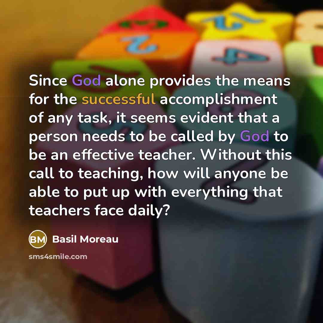 “Since God alone provides the means for the successful accomplishment of any task, it seems evident that a person needs to be called by God to be an effective teacher. Without this call to teaching, how will anyone be able to put up with everything that teachers face daily?” quote by Basil Moreau