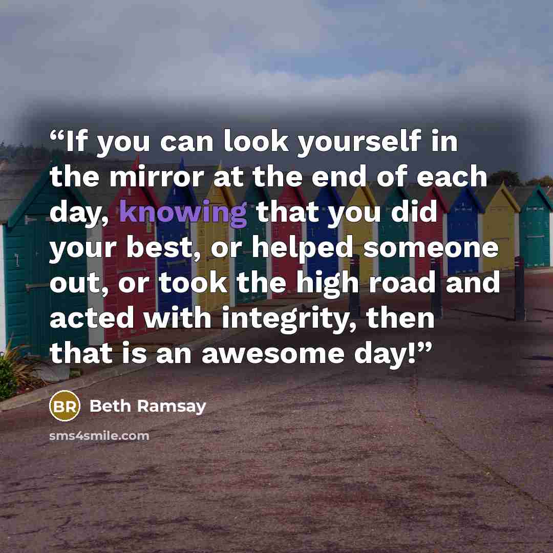 “If you can look yourself in the mirror at the end of each day, knowing that you did your best, or helped someone out, or took the high road and acted with integrity, then that is an awesome day!” quote by Beth Ramsay