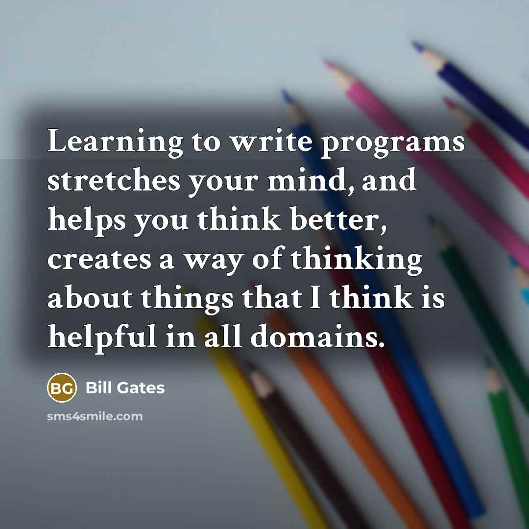 “Learning to write programs stretches your mind, and helps you think better, creates a way of thinking about things that I think is helpful in all domains.” quote by Bill Gates