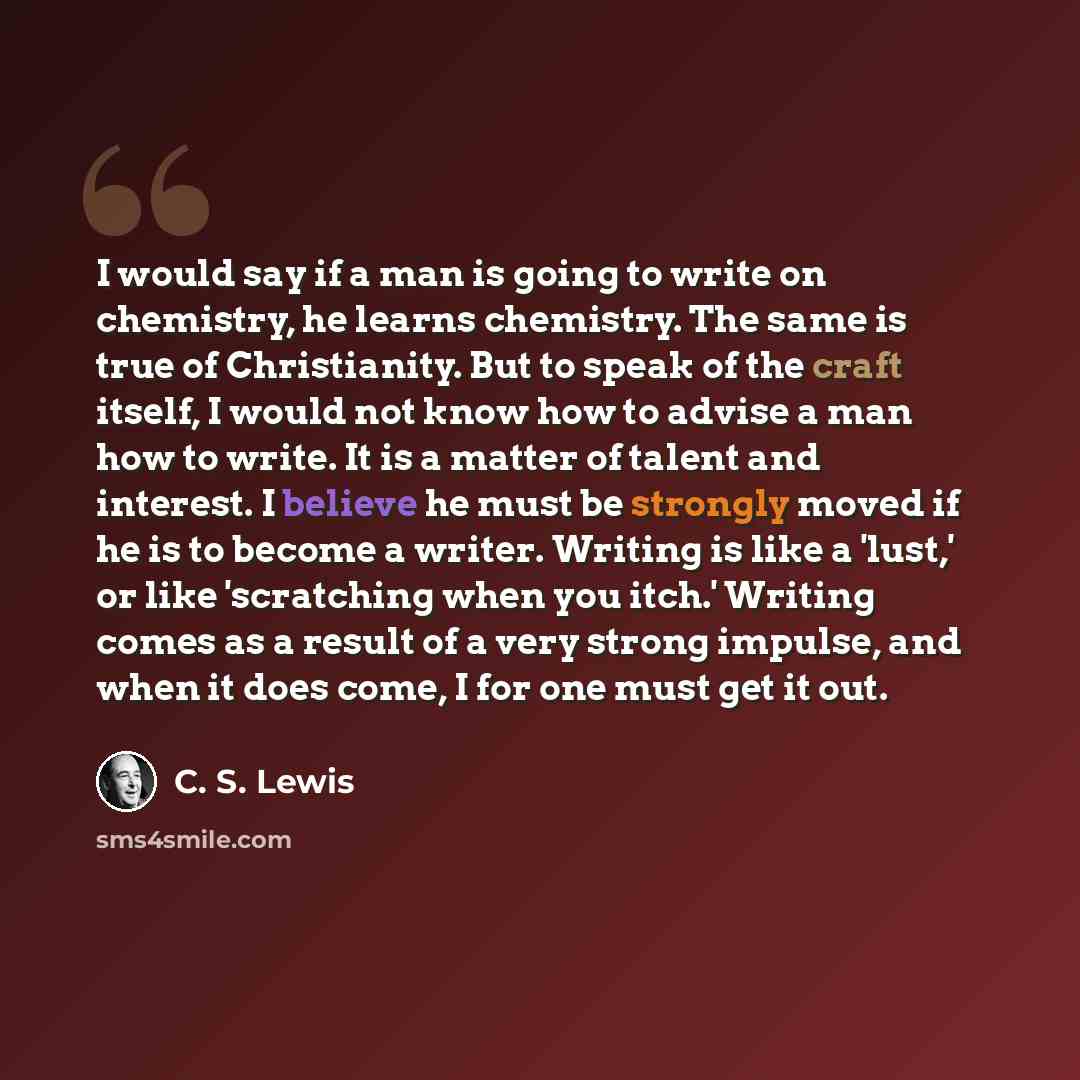 “I would say if a man is going to write on chemistry, he learns chemistry. The same is true of Christianity. But to speak of the craft itself, I would not know how to advise a man how to write. It is a matter of talent and interest. I believe he must be strongly moved if he is to become a writer…” quote by C. S. Lewis
