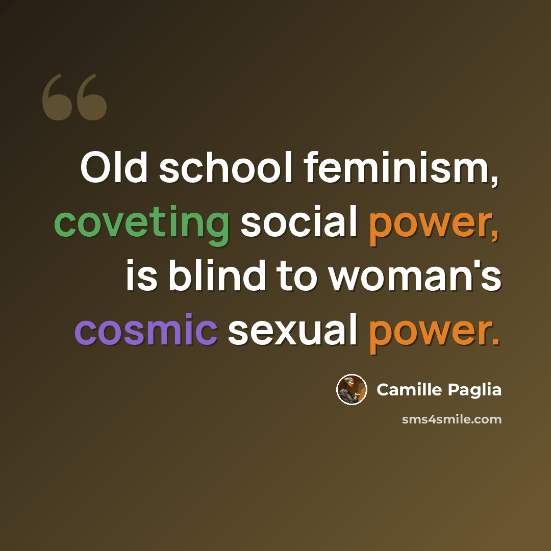 “Old school feminism, coveting social power, is blind to woman's cosmic sexual power.” quote by Camille Paglia