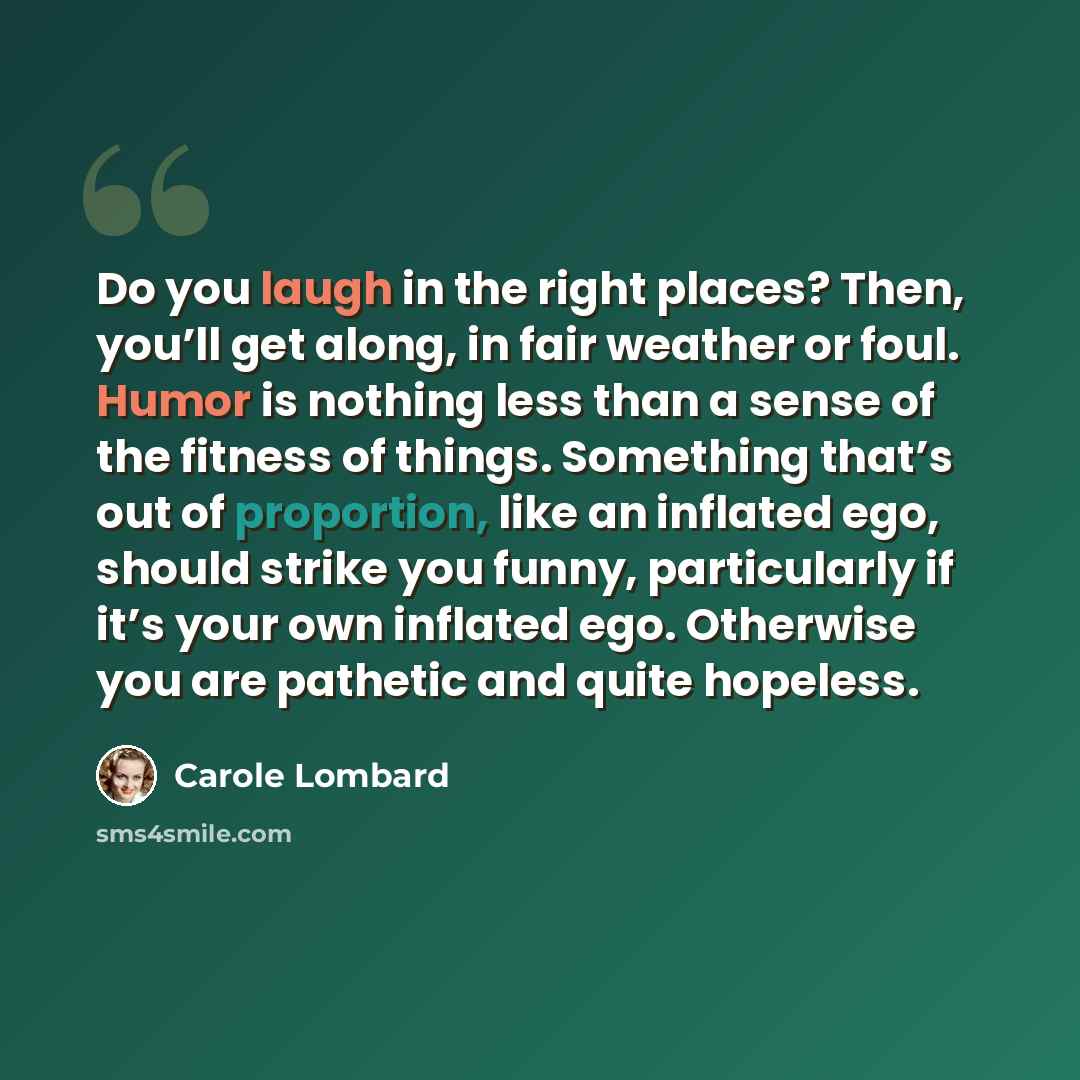 “Do you laugh in the right places? Then, you’ll get along, in fair weather or foul. Humor is nothing less than a sense of the fitness of things. Something that’s out of proportion, like an inflated ego, should strike you funny, particularly if it’s your own inflated ego. Otherwise you are pathetic…” quote by Carole Lombard