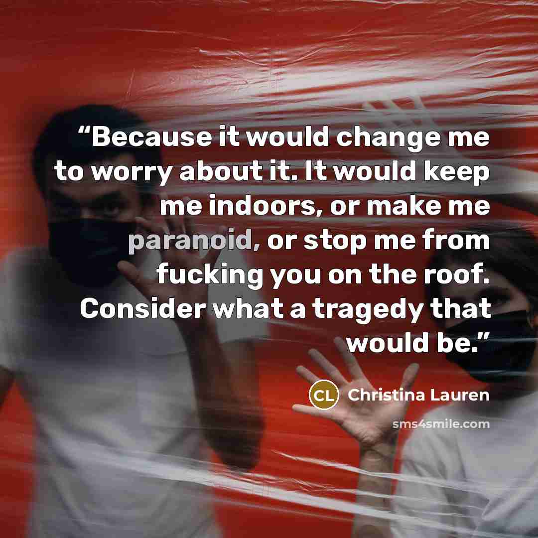 “Because it would change me to worry about it. It would keep me indoors, or make me paranoid, or stop me from fucking you on the roof. Consider what a tragedy that would be.” quote by Christina Lauren