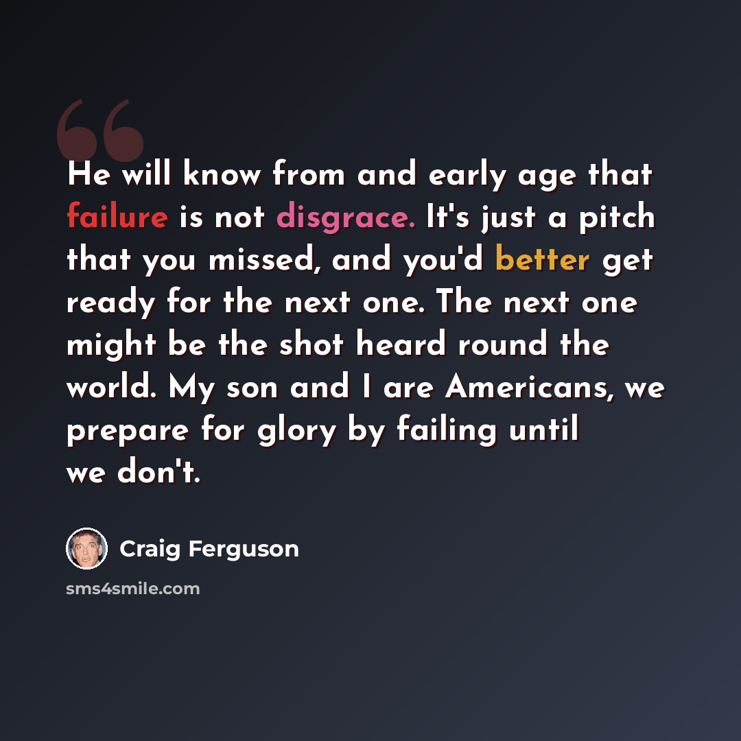 “He will know from and early age that failure is not disgrace. It's just a pitch that you missed, and you'd better get ready for the next one. The next one might be the shot heard round the world. My son and I are Americans, we prepare for glory by failing until we don't.” quote by Craig Ferguson