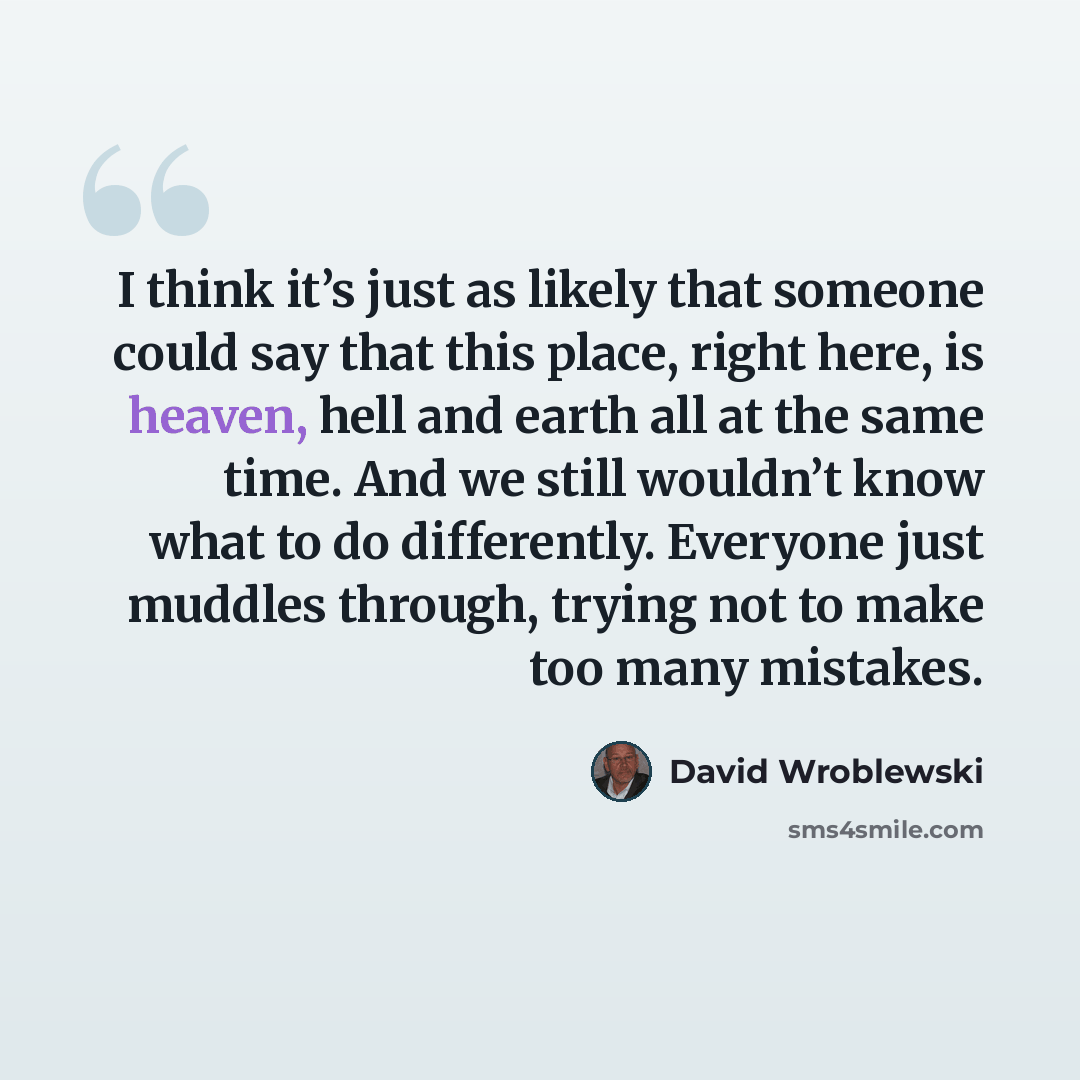 “I think it’s just as likely that someone could say that this place, right here, is heaven, hell and earth all at the same time. And we still wouldn’t know what to do differently. Everyone just muddles through, trying not to make too many mistakes.” quote by David Wroblewski