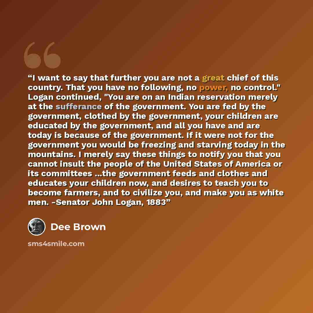 “I want to say that further you are not a great chief of this country. That you have no following, no power, no control." Logan continued, "You are on an Indian reservation merely at the sufferance of the government. You are fed by the government, clothed by the government, your children are…” quote by Dee Brown