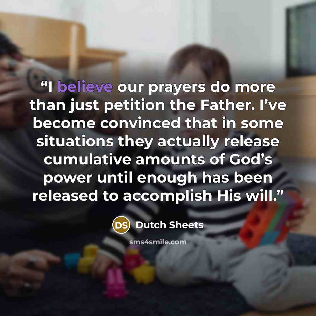 “I believe our prayers do more than just petition the Father. I’ve become convinced that in some situations they actually release cumulative amounts of God’s power until enough has been released to accomplish His will.” quote by Dutch Sheets