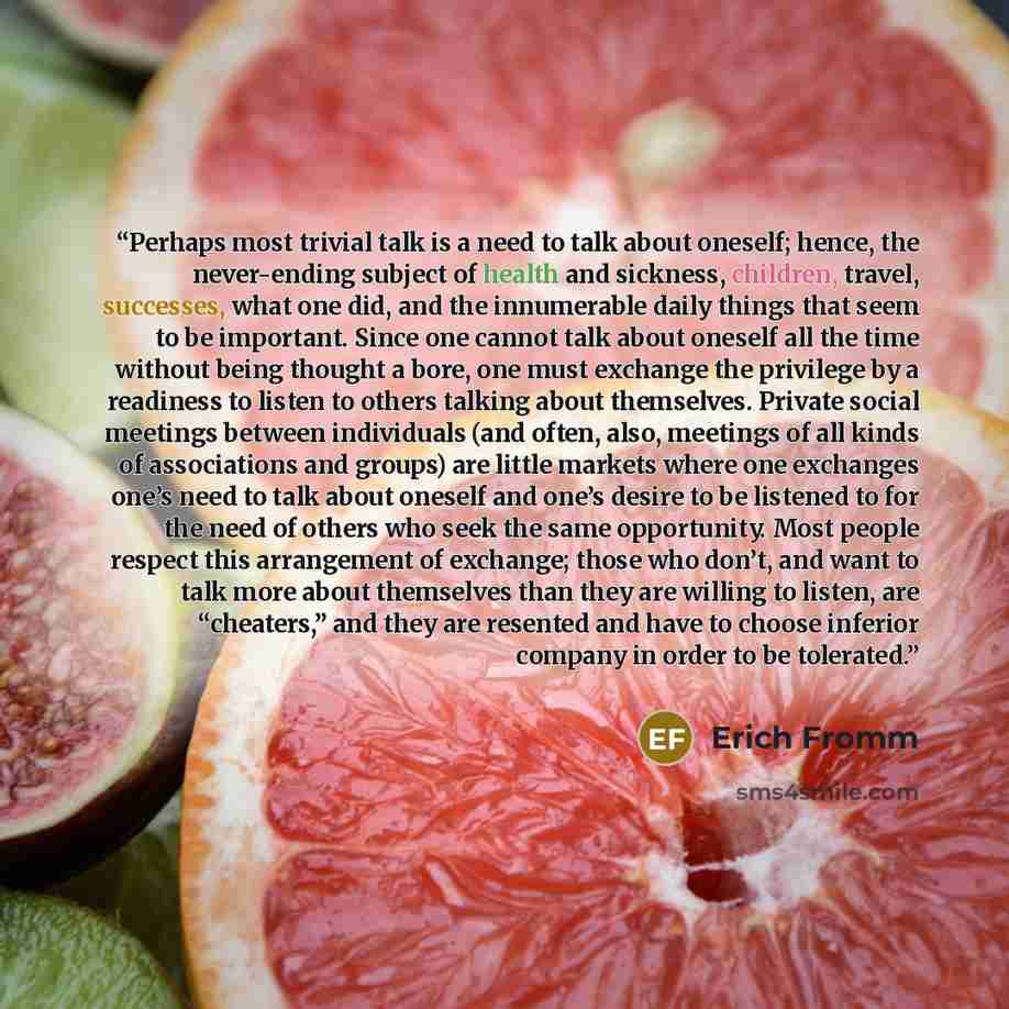“Perhaps most trivial talk is a need to talk about oneself; hence, the never-ending subject of health and sickness, children, travel, successes, what one did, and the innumerable daily things that seem to be important. Since one cannot talk about oneself all the time without being thought a bore…” quote by Erich Fromm
