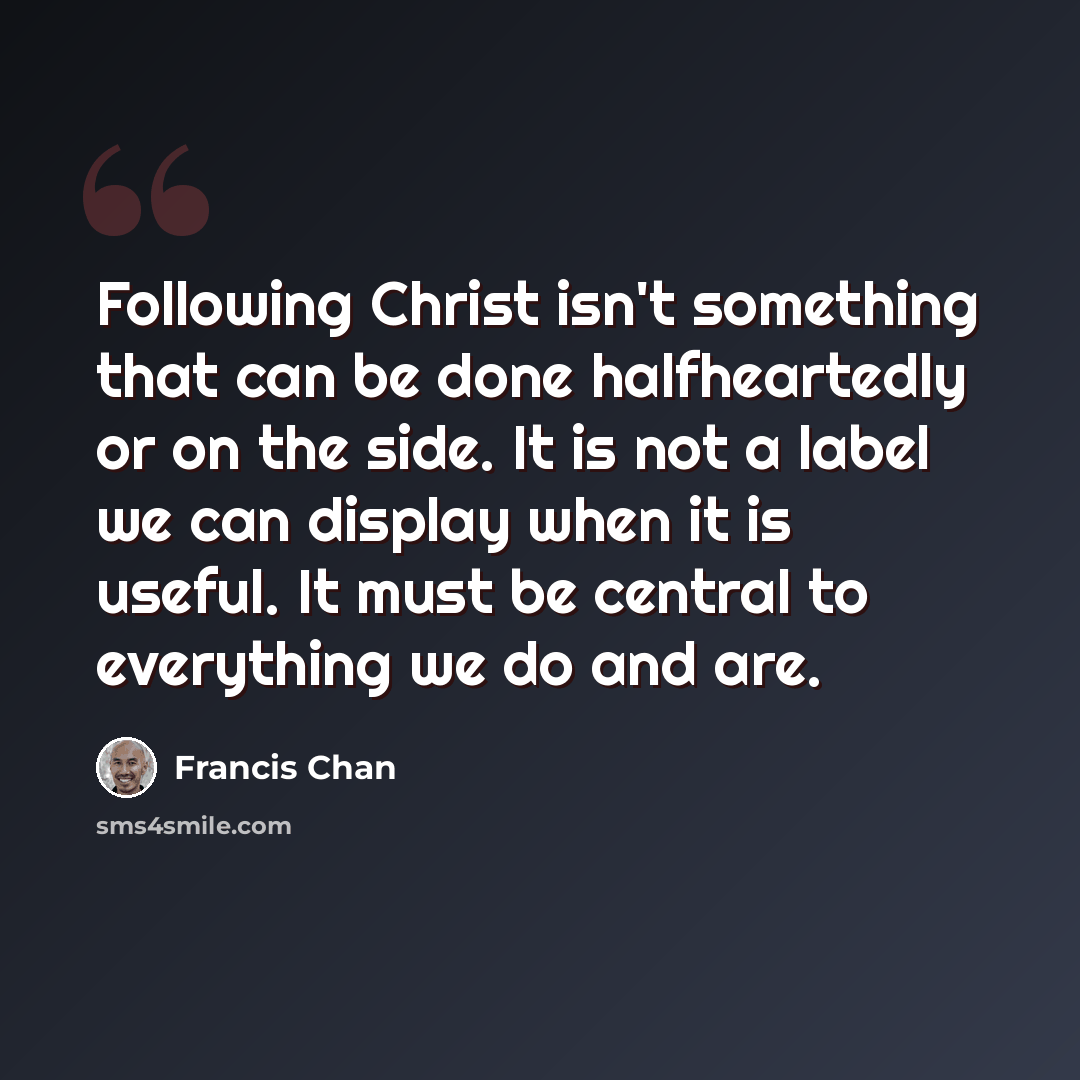 “Following Christ isn't something that can be done halfheartedly or on the side. It is not a label we can display when it is useful. It must be central to everything we do and are.” quote by Francis Chan