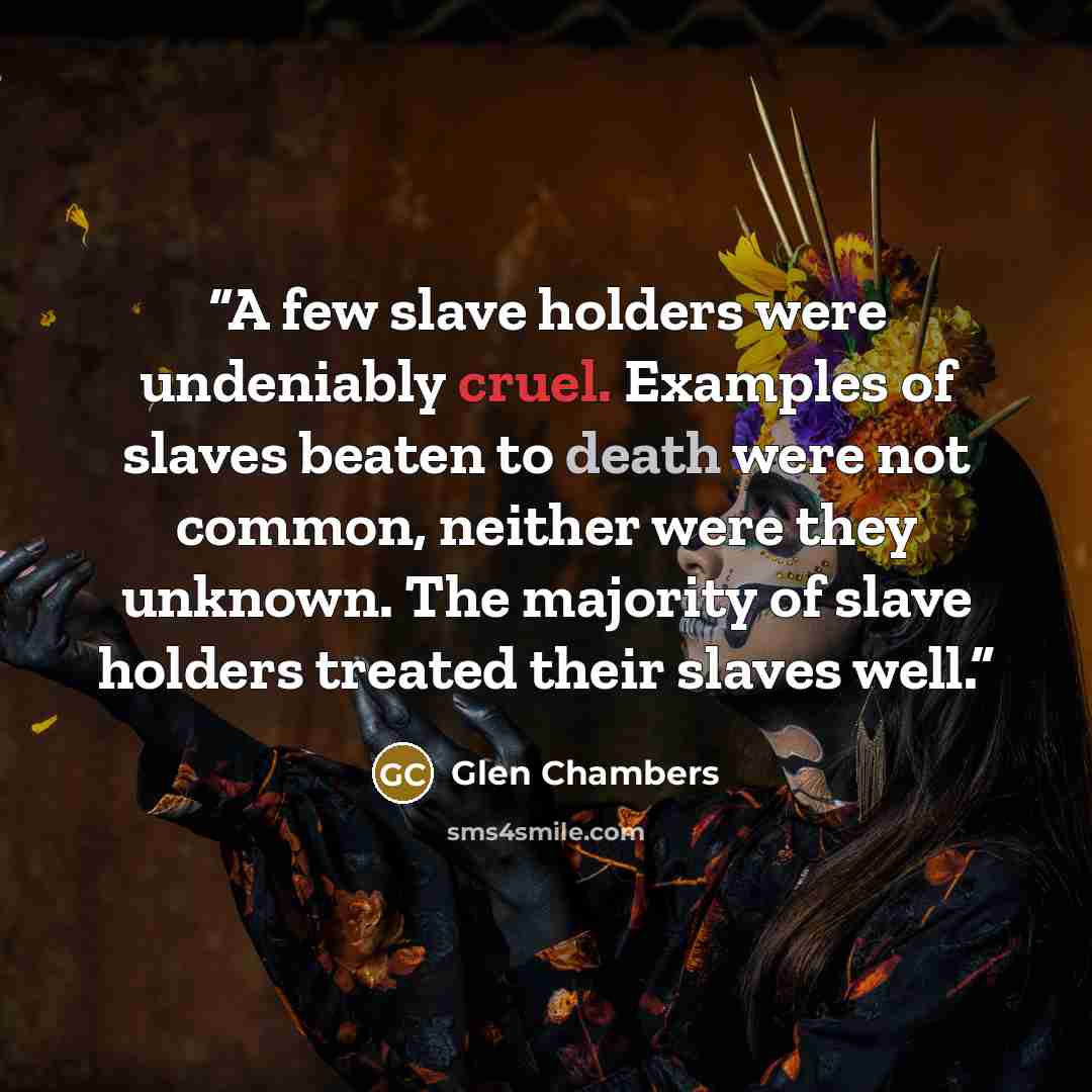 “A few slave holders were undeniably cruel. Examples of slaves beaten to death were not common, neither were they unknown. The majority of slave holders treated their slaves well.” quote by Glen Chambers