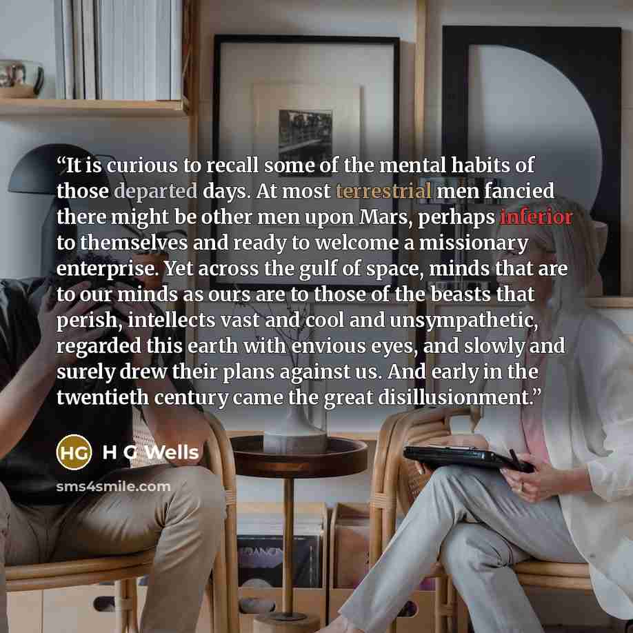 “It is curious to recall some of the mental habits of those departed days. At most terrestrial men fancied there might be other men upon Mars, perhaps inferior to themselves and ready to welcome a missionary enterprise. Yet across the gulf of space, minds that are to our minds as ours are to those…” quote by H G Wells