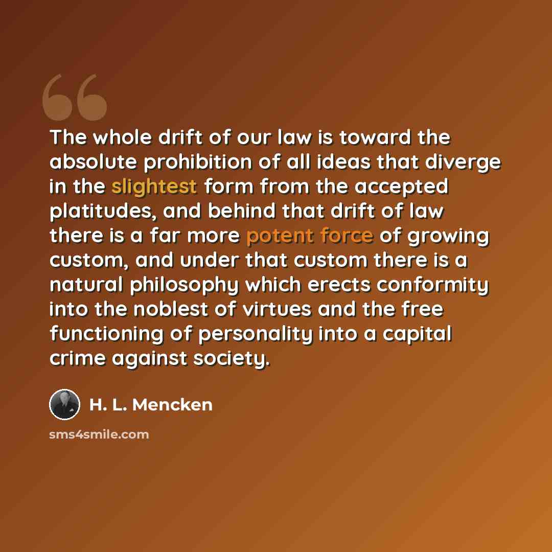 “The whole drift of our law is toward the absolute prohibition of all ideas that diverge in the slightest form from the accepted platitudes, and behind that drift of law there is a far more potent force of growing custom, and under that custom there is a natural philosophy which erects conformity…” quote by H. L. Mencken