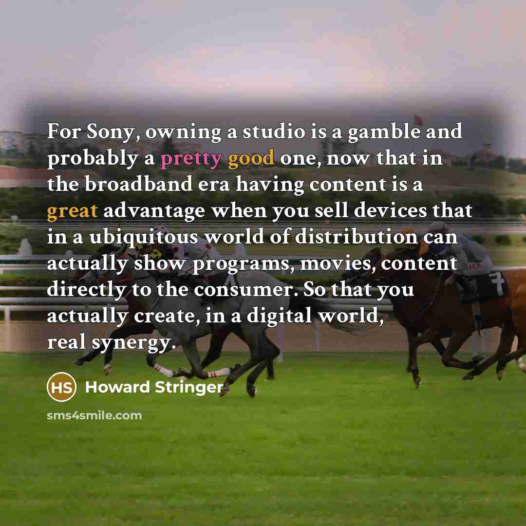 “For Sony, owning a studio is a gamble and probably a pretty good one, now that in the broadband era having content is a great advantage when you sell devices that in a ubiquitous world of distribution can actually show programs, movies, content directly to the consumer. So that you actually…” quote by Howard Stringer