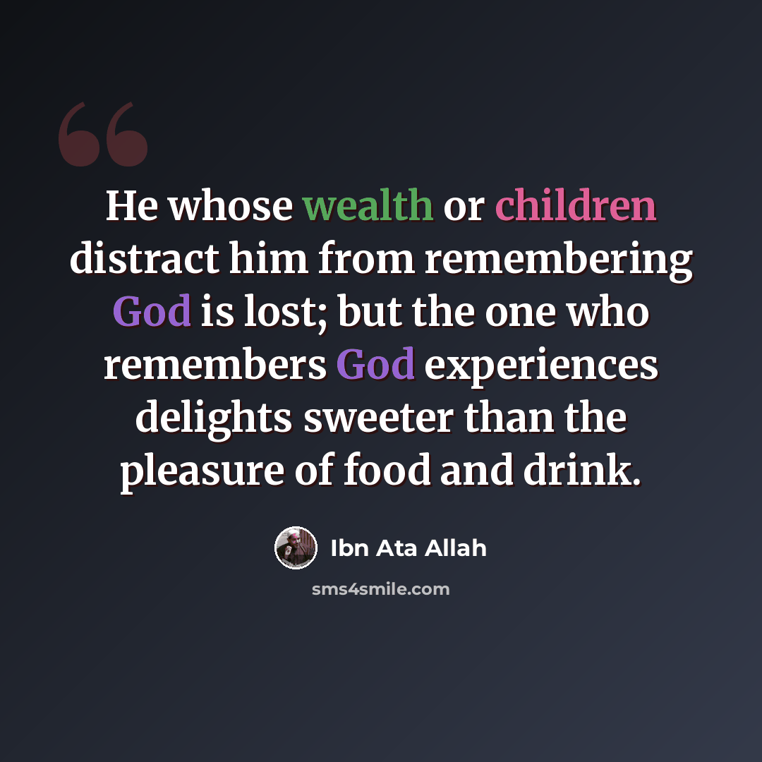 “He whose wealth or children distract him from remembering God is lost; but the one who remembers God experiences delights sweeter than the pleasure of food and drink.” quote by Ibn Ata Allah