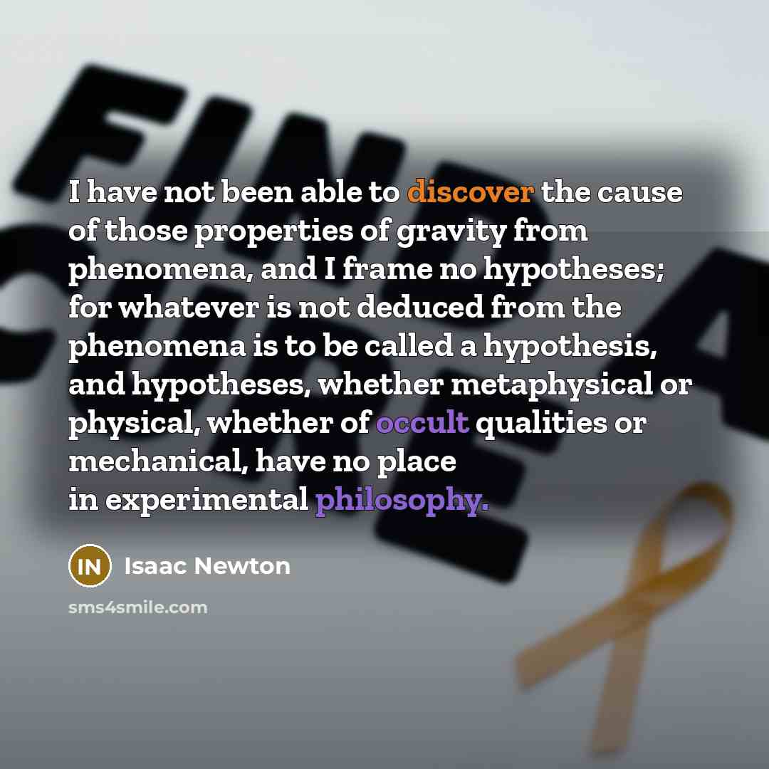 “I have not been able to discover the cause of those properties of gravity from phenomena, and I frame no hypotheses; for whatever is not deduced from the phenomena is to be called a hypothesis, and hypotheses, whether metaphysical or physical, whether of occult qualities or mechanical, have no…” quote by Isaac Newton