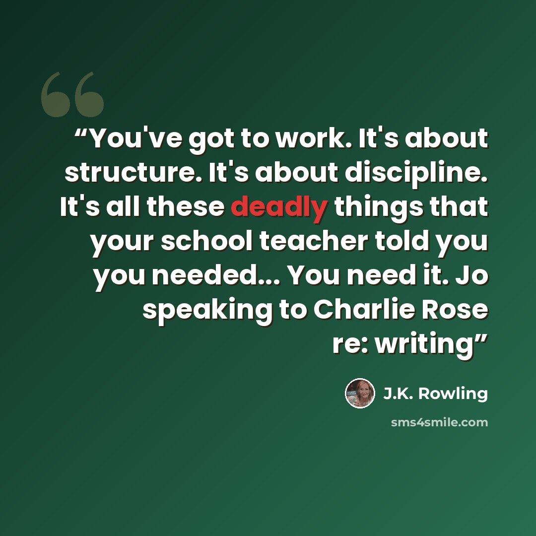 “You've got to work. It's about structure. It's about discipline. It's all these deadly things that your school teacher told you you needed... You need it. Jo speaking to Charlie Rose re: writing” quote by J.K. Rowling