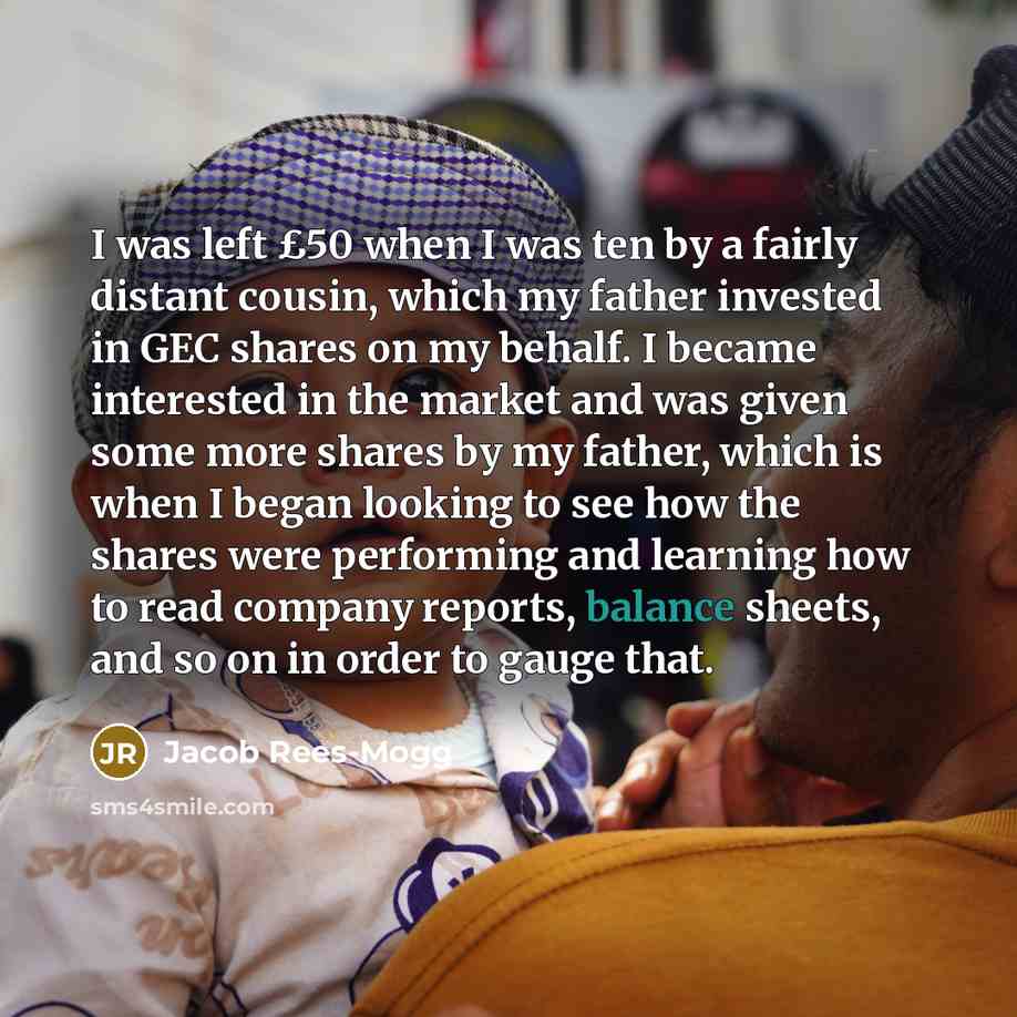 “I was left £50 when I was ten by a fairly distant cousin, which my father invested in GEC shares on my behalf. I became interested in the market and was given some more shares by my father, which is when I began looking to see how the shares were performing and learning how to read company…” quote by Jacob Rees-Mogg