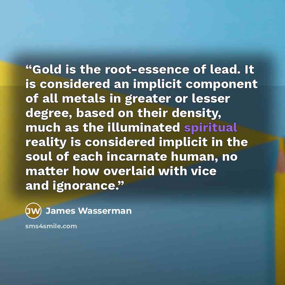 “Gold is the root-essence of lead. It is considered an implicit component of all metals in greater or lesser degree, based on their density, much as the illuminated spiritual reality is considered implicit in the soul of each incarnate human, no matter how overlaid with vice and ignorance.” quote by James Wasserman