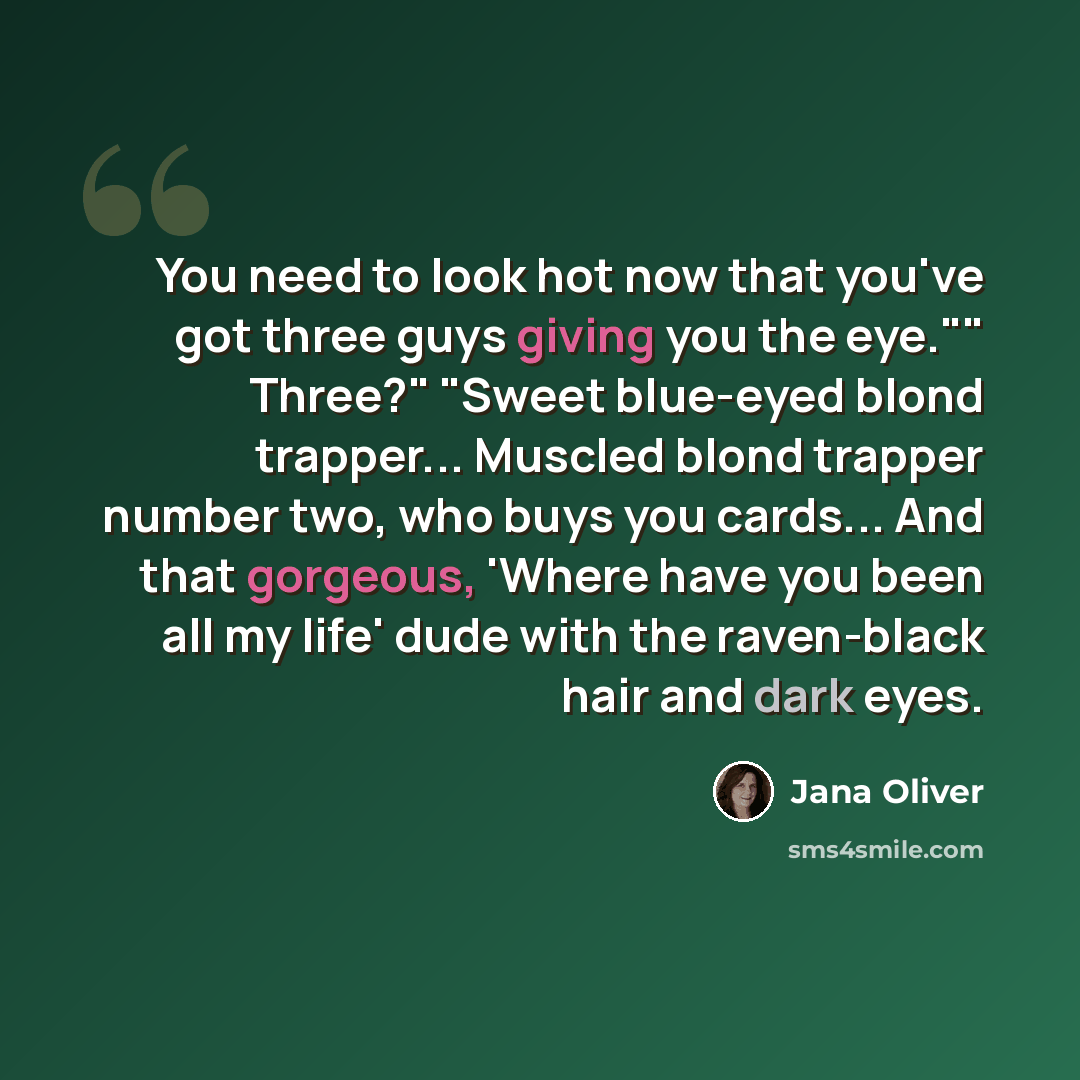 “You need to look hot now that you've got three guys giving you the eye."" Three?" "Sweet blue-eyed blond trapper... Muscled blond trapper number two, who buys you cards... And that gorgeous, 'Where have you been all my life' dude with the raven-black hair and dark eyes.” quote by Jana Oliver