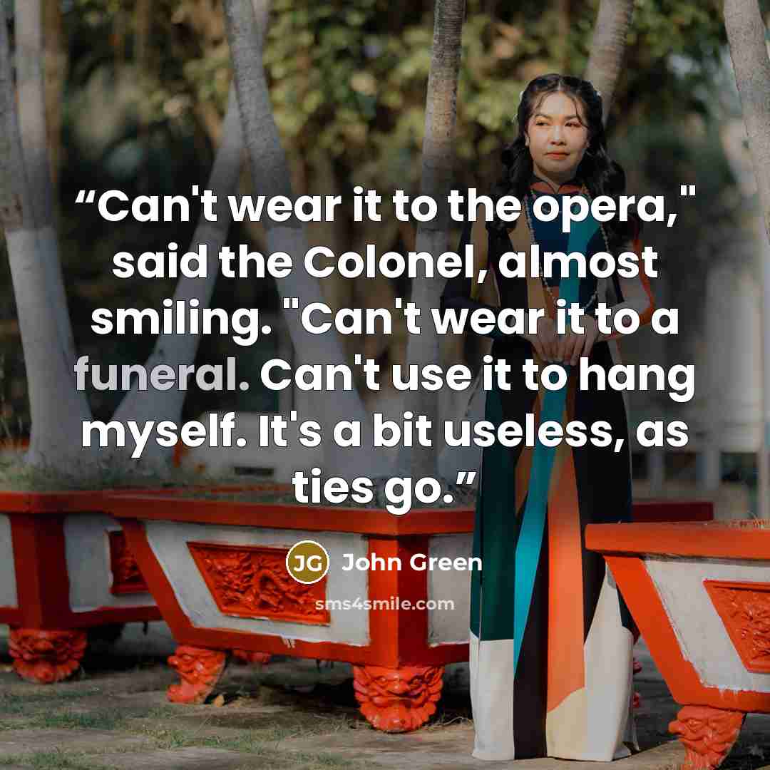 “Can't wear it to the opera," said the Colonel, almost smiling. "Can't wear it to a funeral. Can't use it to hang myself. It's a bit useless, as ties go.” quote by John Green