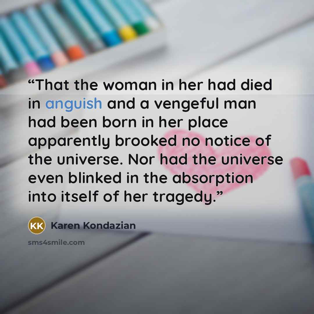 “That the woman in her had died in anguish and a vengeful man had been born in her place apparently brooked no notice of the universe. Nor had the universe even blinked in the absorption into itself of her tragedy.” quote by Karen Kondazian